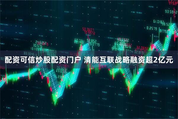 配资可信炒股配资门户 清能互联战略融资超2亿元