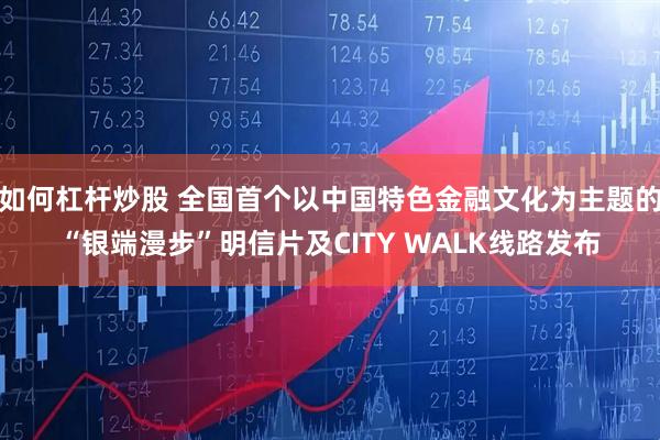 如何杠杆炒股 全国首个以中国特色金融文化为主题的“银端漫步”明信片及CITY WALK线路发布
