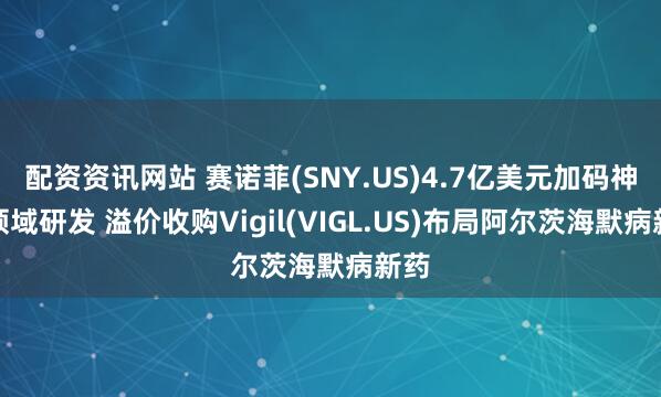 配资资讯网站 赛诺菲(SNY.US)4.7亿美元加码神经领域研发 溢价收购Vigil(VIGL.US)布局阿尔茨海默病新药