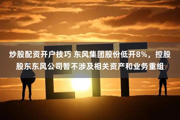 炒股配资开户技巧 东风集团股份低开8%，控股股东东风公司暂不涉及相关资产和业务重组