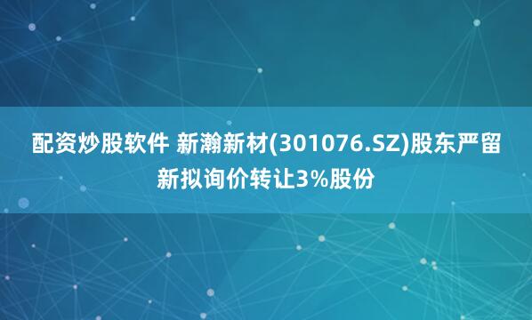 配资炒股软件 新瀚新材(301076.SZ)股东严留新拟询价转让3%股份