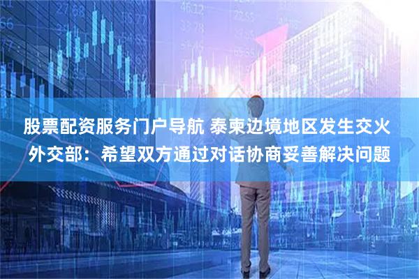 股票配资服务门户导航 泰柬边境地区发生交火 外交部：希望双方通过对话协商妥善解决问题