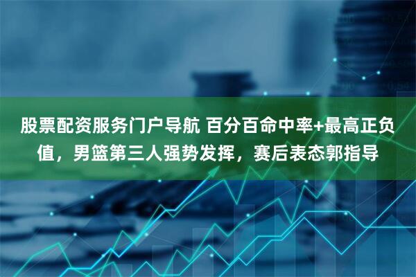 股票配资服务门户导航 百分百命中率+最高正负值，男篮第三人强势发挥，赛后表态郭指导