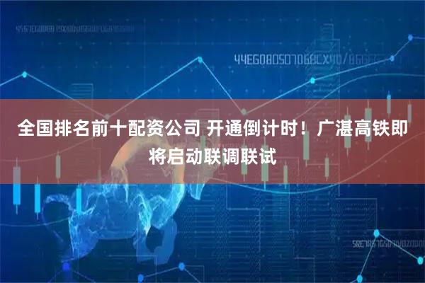 全国排名前十配资公司 开通倒计时！广湛高铁即将启动联调联试
