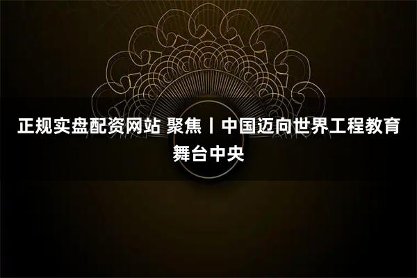 正规实盘配资网站 聚焦丨中国迈向世界工程教育舞台中央