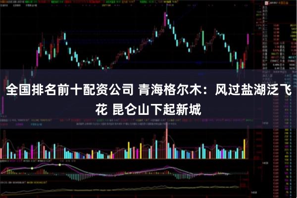 全国排名前十配资公司 青海格尔木：风过盐湖泛飞花 昆仑山下起新城