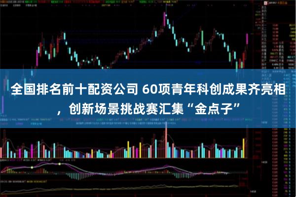全国排名前十配资公司 60项青年科创成果齐亮相，创新场景挑战赛汇集“金点子”
