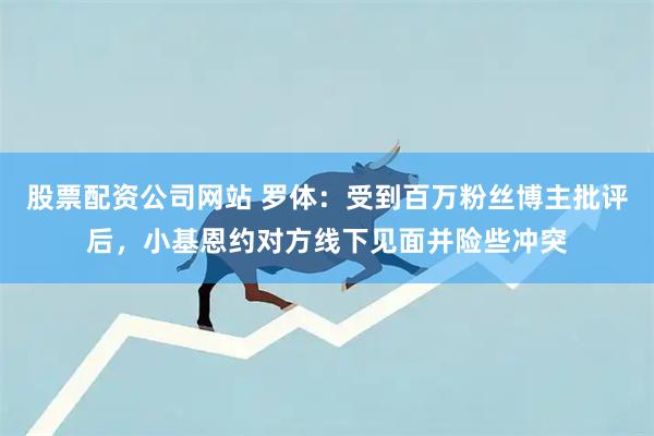 股票配资公司网站 罗体：受到百万粉丝博主批评后，小基恩约对方线下见面并险些冲突