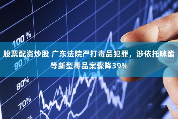 股票配资炒股 广东法院严打毒品犯罪，涉依托咪酯等新型毒品案骤降39%