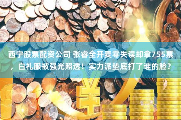 西宁股票配资公司 张睿全开麦零失误却拿755票，白礼服被强光照透！实力派垫底打了谁的脸？