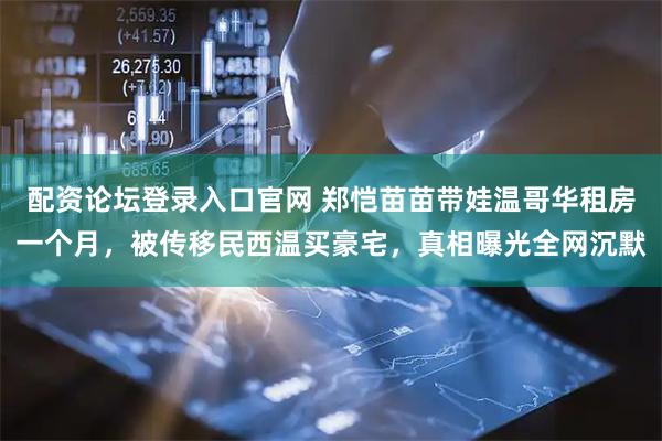 配资论坛登录入口官网 郑恺苗苗带娃温哥华租房一个月，被传移民西温买豪宅，真相曝光全网沉默