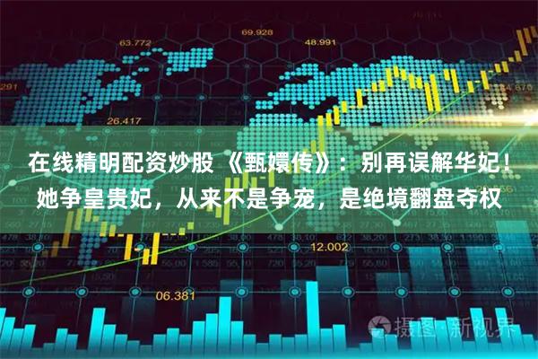 在线精明配资炒股 《甄嬛传》：别再误解华妃！她争皇贵妃，从来不是争宠，是绝境翻盘夺权