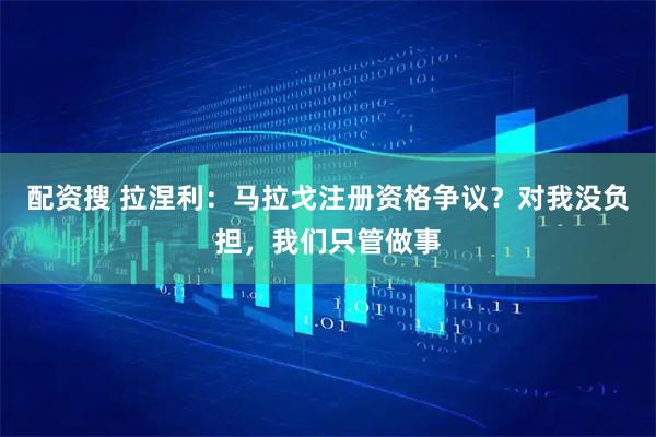 配资搜 拉涅利：马拉戈注册资格争议？对我没负担，我们只管做事